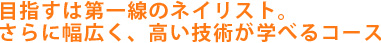 目指すは第一線のネイリスト。さらに幅広く、高い技術が学べるコース